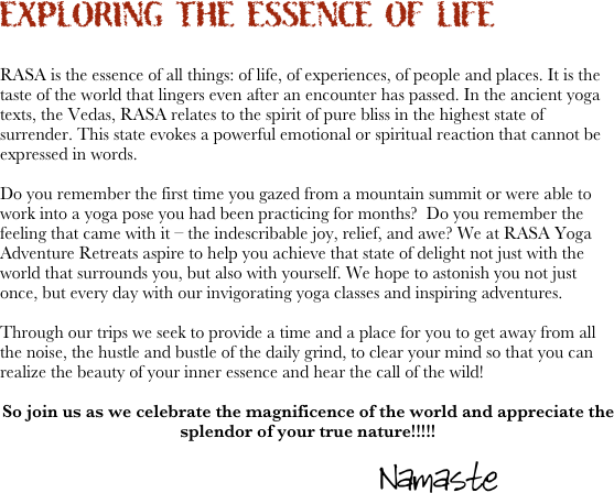 EXPLORING THE ESSENCE OF LIFE


RASA is the essence of all things: of life, of experiences, of people and places. It is the taste of the world that lingers even after an encounter has passed. In the ancient yoga texts, the Vedas, RASA relates to the spirit of pure bliss in the highest state of surrender. This state evokes a powerful emotional or spiritual reaction that cannot be expressed in words.

Do you remember the first time you gazed from a mountain summit or were able to work into a yoga pose you had been practicing for months?  Do you remember the feeling that came with it – the indescribable joy, relief, and awe? We at RASA Yoga Adventure Retreats aspire to help you achieve that state of delight not just with the world that surrounds you, but also with yourself. We hope to astonish you not just once, but every day with our invigorating yoga classes and inspiring adventures.

Through our trips we seek to provide a time and a place for you to get away from all the noise, the hustle and bustle of the daily grind, to clear your mind so that you can realize the beauty of your inner essence and hear the call of the wild! 

So join us as we celebrate the magnificence of the world and appreciate the splendor of your true nature!!!!!

                                                                                     Namaste

                                                                                          


